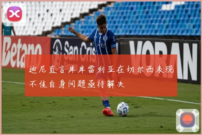 迪尼直言库库雷利亚在切尔西表现不佳自身问题亟待解决
