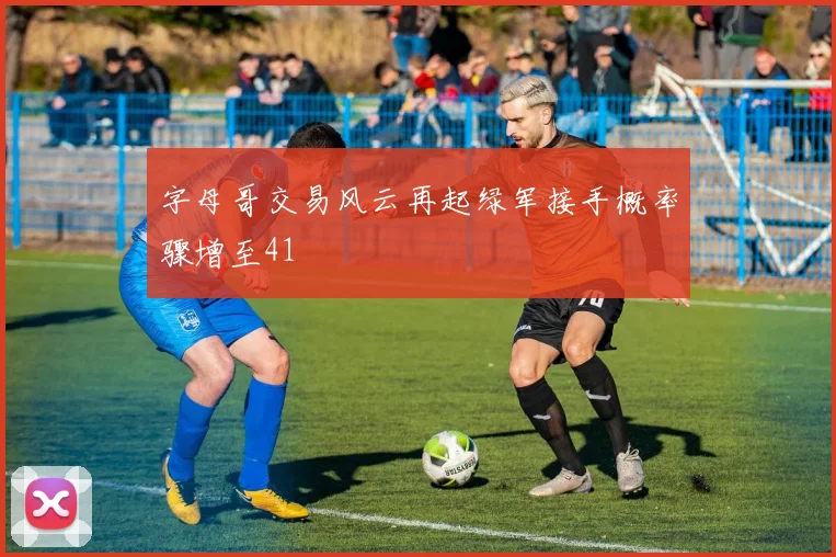字母哥交易风云再起绿军接手概率骤增至41