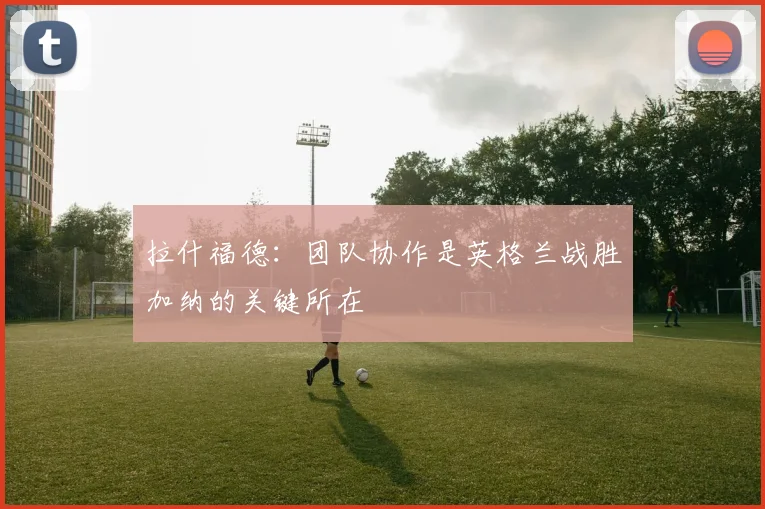 拉什福德：团队协作是英格兰战胜加纳的关键所在