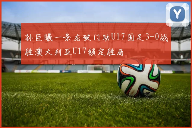 孙臣曦一条龙破门助U17国足3-0战胜澳大利亚U17锁定胜局