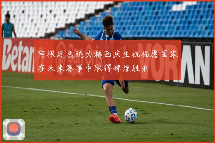 阿根廷总统为梅西庆生祝福愿国家在未来赛事中取得辉煌胜利