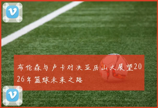 布伦森与卢卡对决亚历山大展望2026年篮球未来之路
