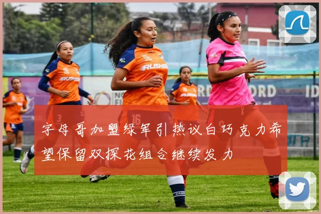 字母哥加盟绿军引热议白巧克力希望保留双探花组合继续发力