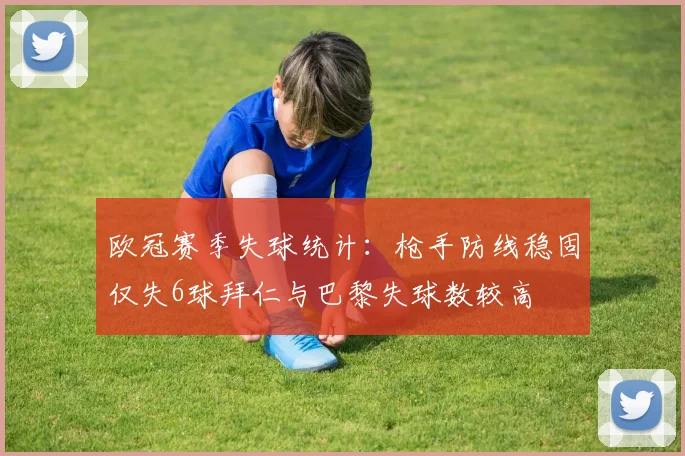 欧冠赛季失球统计：枪手防线稳固仅失6球拜仁与巴黎失球数较高