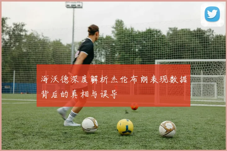 海沃德深度解析杰伦布朗表现数据背后的真相与误导
