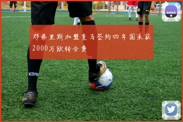 邓弗里斯加盟皇马签约四年国米获2000万欧转会费