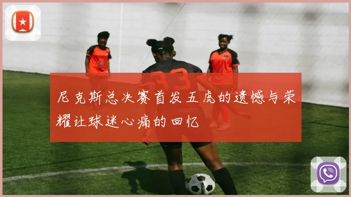 尼克斯总决赛首发五虎的遗憾与荣耀让球迷心痛的回忆