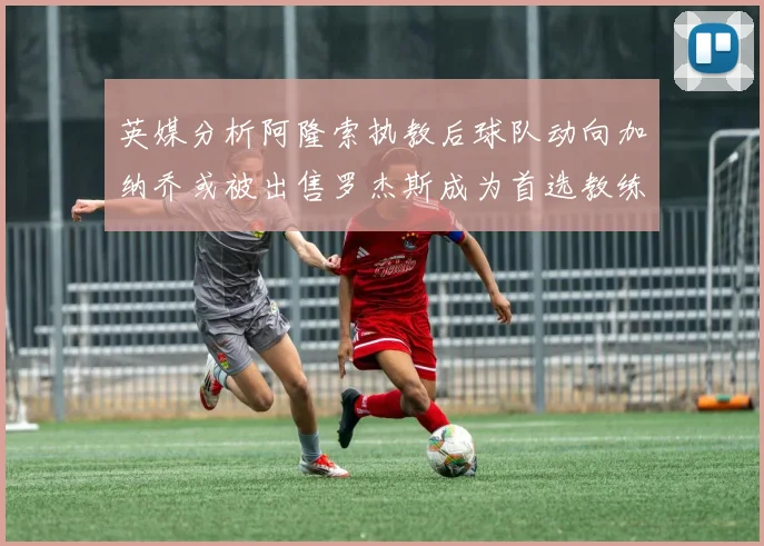 英媒分析阿隆索执教后球队动向加纳乔或被出售罗杰斯成为首选教练