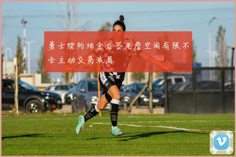 勇士续约珀金后签老詹空间有限不会主动交易浓眉