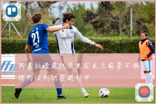 斯基拉透露托莫里在米兰前景不明续约谈判仍在进行中