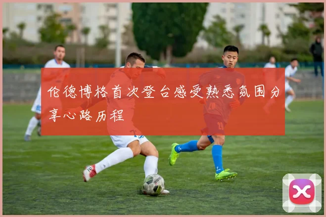 伦德博格首次登台感受熟悉氛围分享心路历程